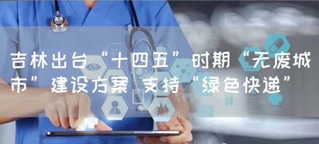 吉林出台“十四五”时期“无废城市”建设方案 支持“绿色快递”(图1)