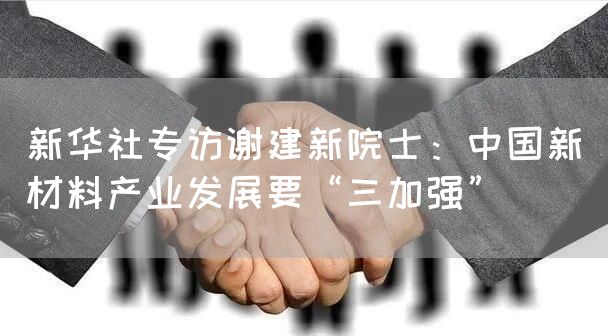 新华社专访谢建新院士：中国新材料产业发展要“三加强”